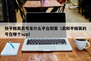 和平精英卖号走什么平台划算（卖和平精英的号在哪个app）